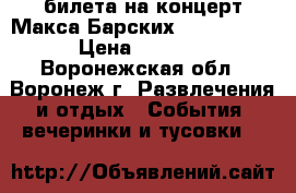 2 билета на концерт Макса Барских 01.07.2017 › Цена ­ 1 800 - Воронежская обл., Воронеж г. Развлечения и отдых » События, вечеринки и тусовки   